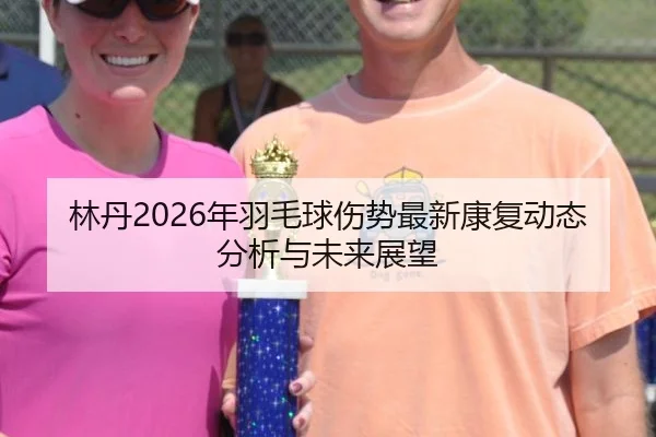 林丹2026年羽毛球伤势最新康复动态分析与未来展望